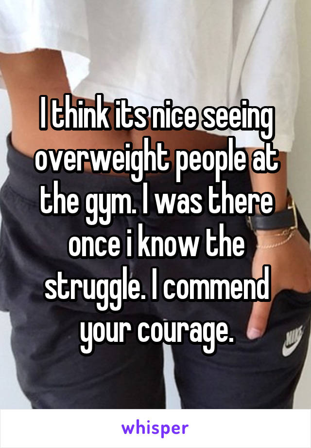 I think its nice seeing overweight people at the gym. I was there once i know the struggle. I commend your courage.