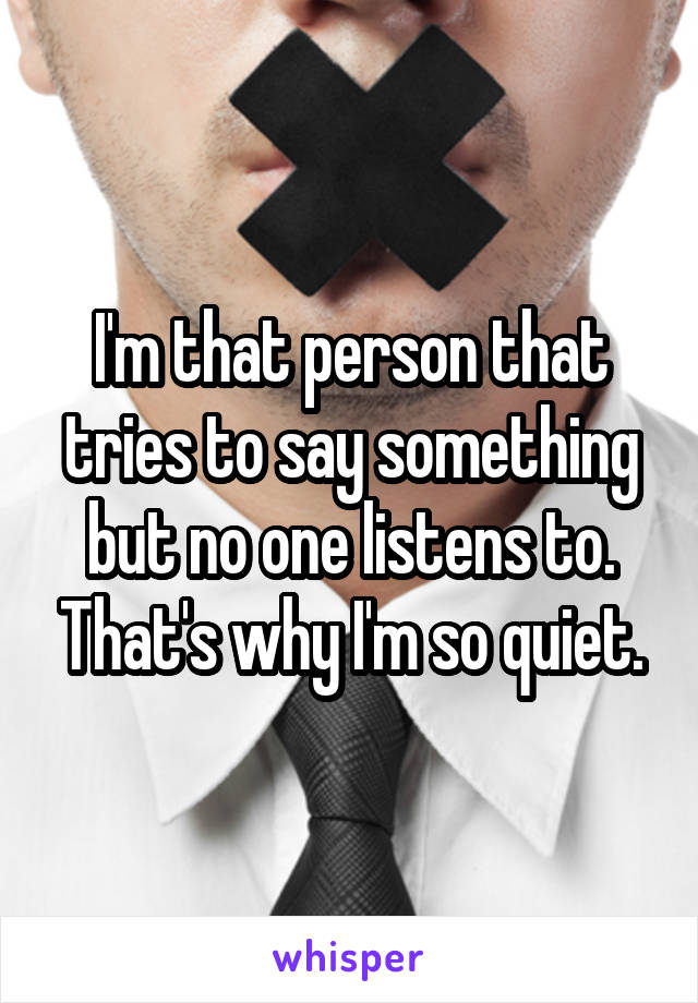 I'm that person that tries to say something but no one listens to. That's why I'm so quiet.