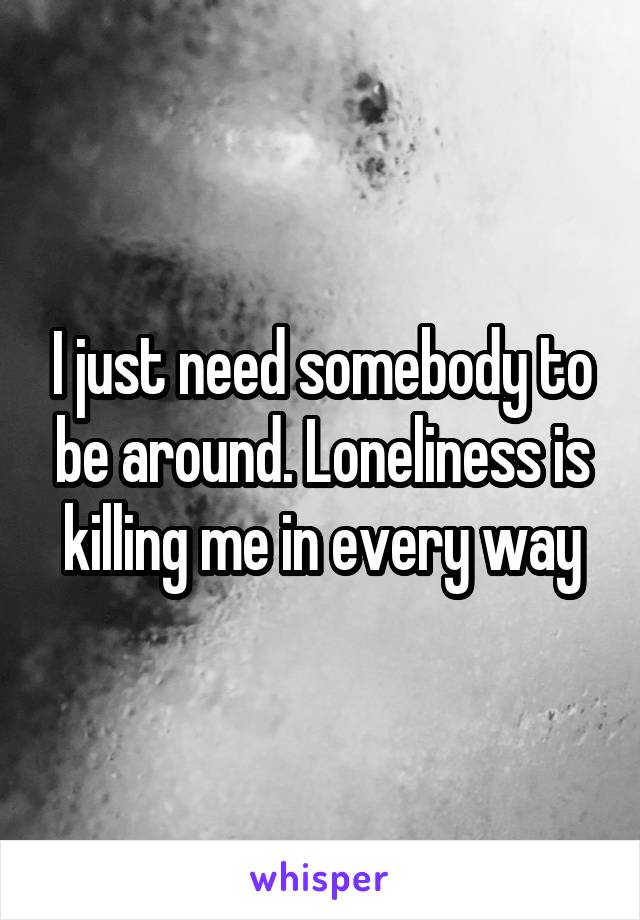 I just need somebody to be around. Loneliness is killing me in every way