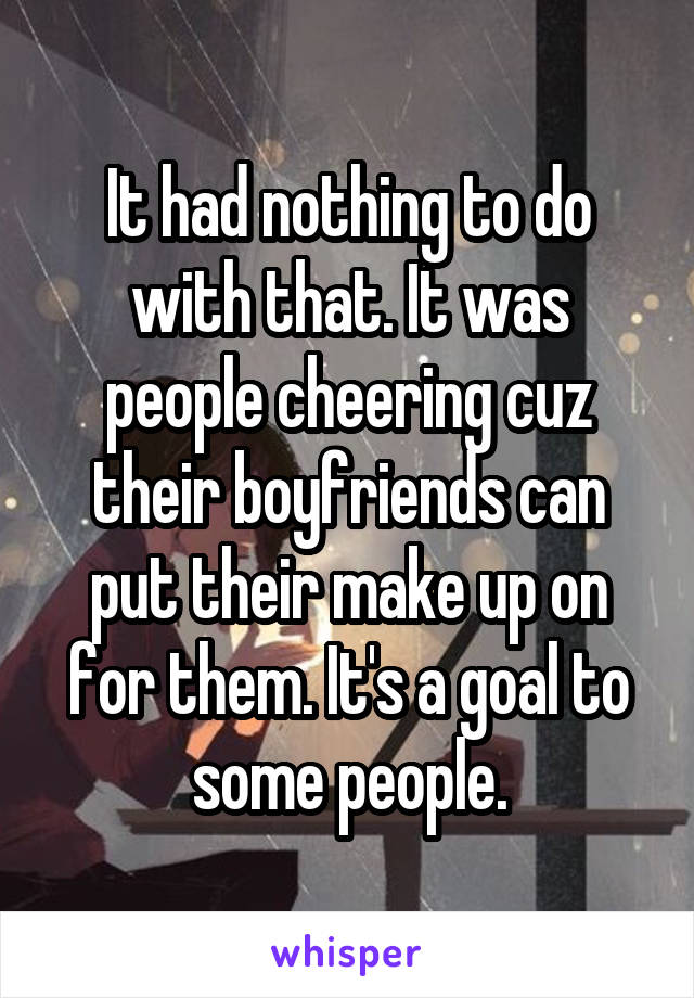 It had nothing to do with that. It was people cheering cuz their boyfriends can put their make up on for them. It's a goal to some people.