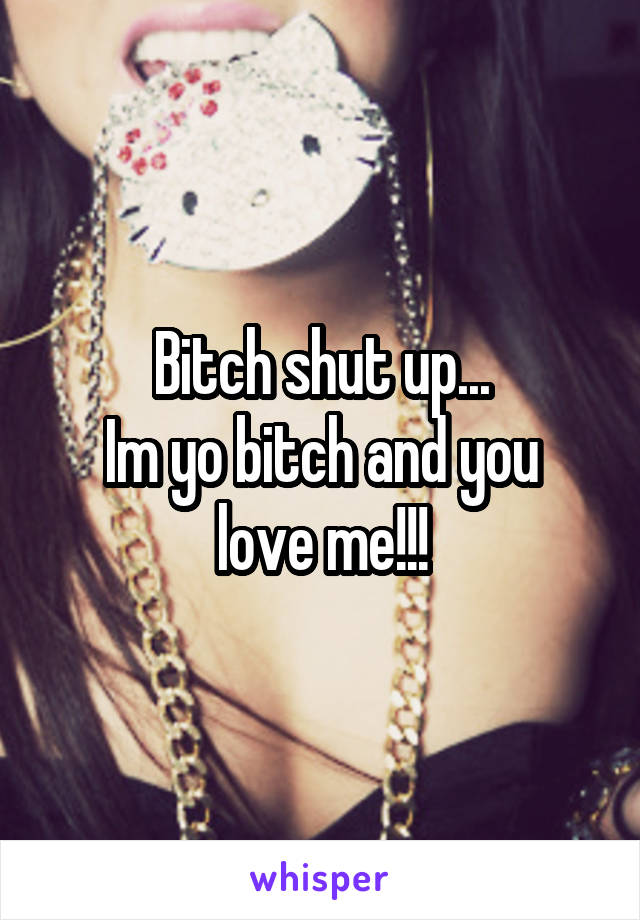 Bitch shut up...
Im yo bitch and you love me!!!