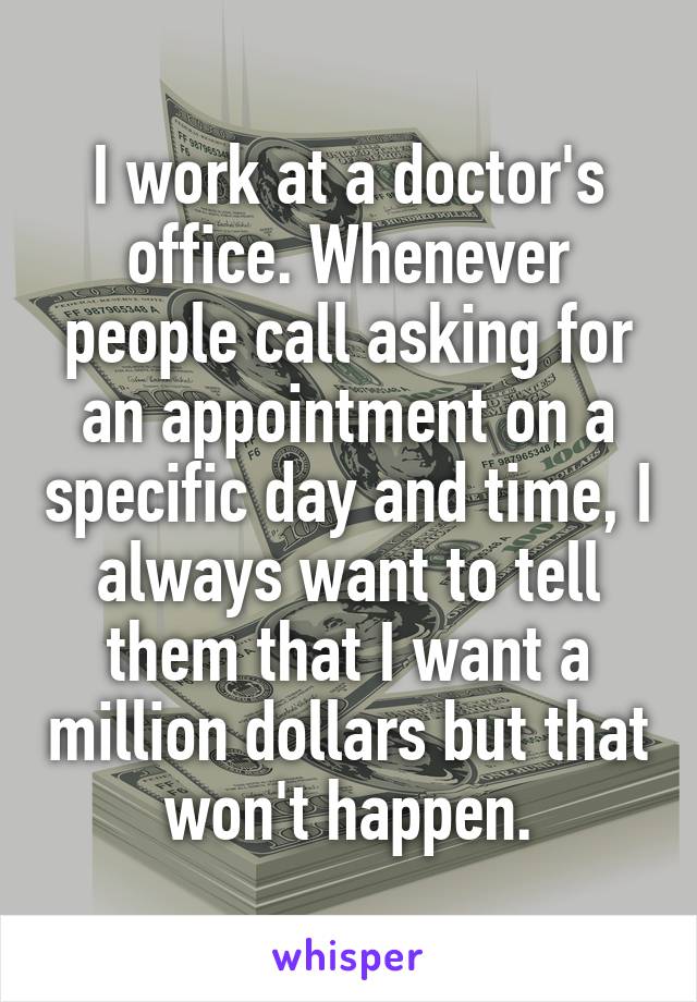 I work at a doctor's office. Whenever people call asking for an appointment on a specific day and time, I always want to tell them that I want a million dollars but that won't happen.