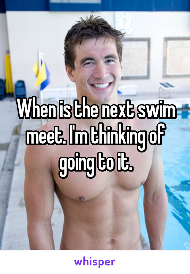 When is the next swim meet. I'm thinking of going to it.