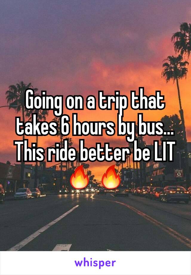 Going on a trip that takes 6 hours by bus... This ride better be LIT🔥🔥