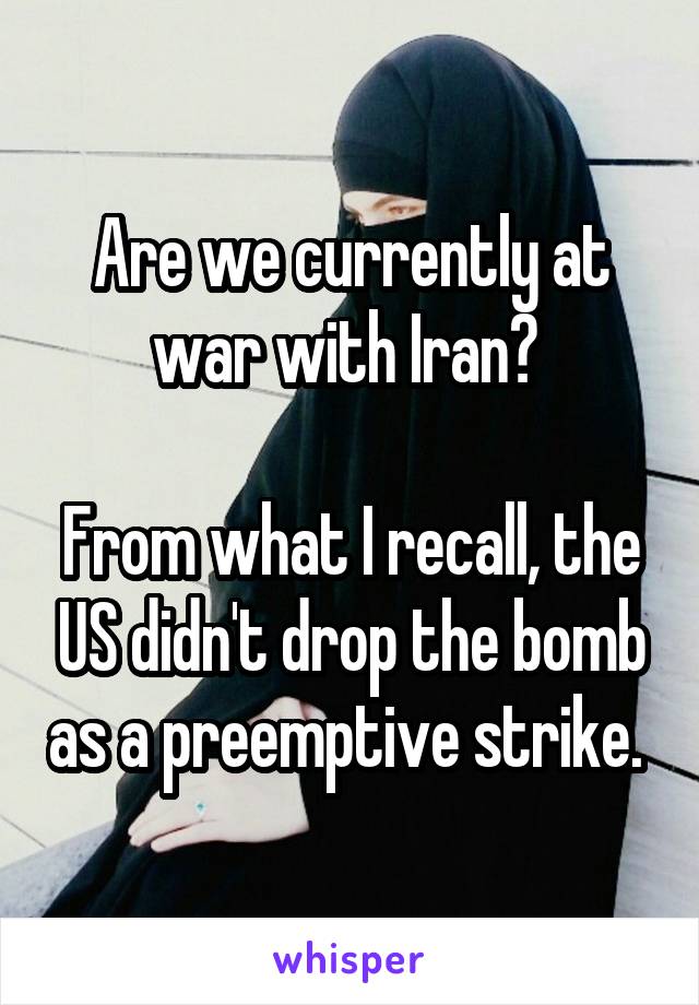 Are we currently at war with Iran? 

From what I recall, the US didn't drop the bomb as a preemptive strike. 