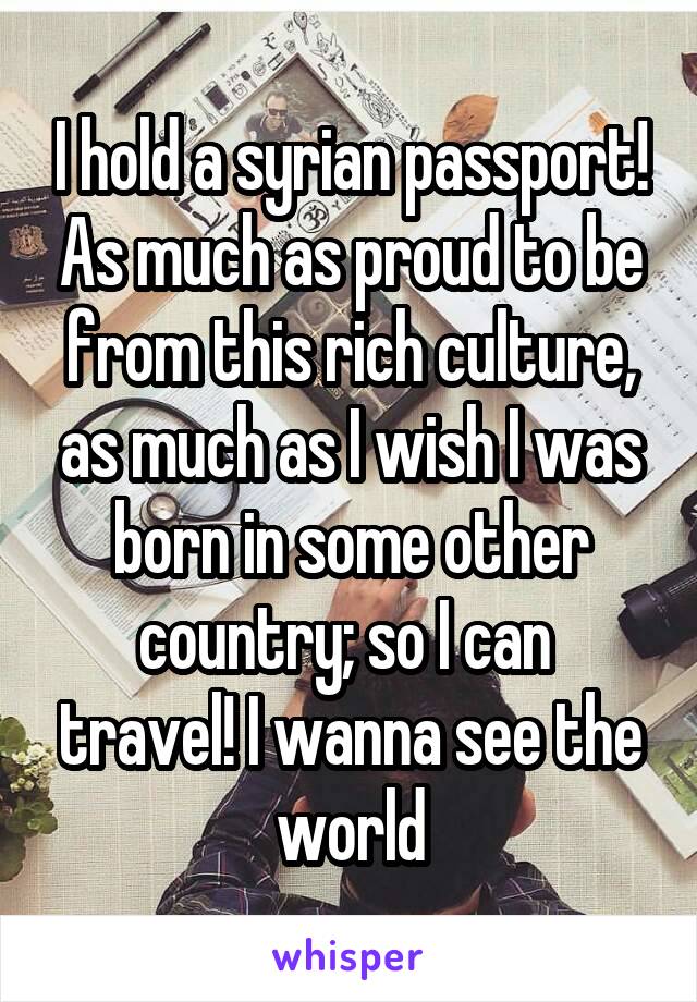 I hold a syrian passport! As much as proud to be from this rich culture, as much as I wish I was born in some other country; so I can  travel! I wanna see the world