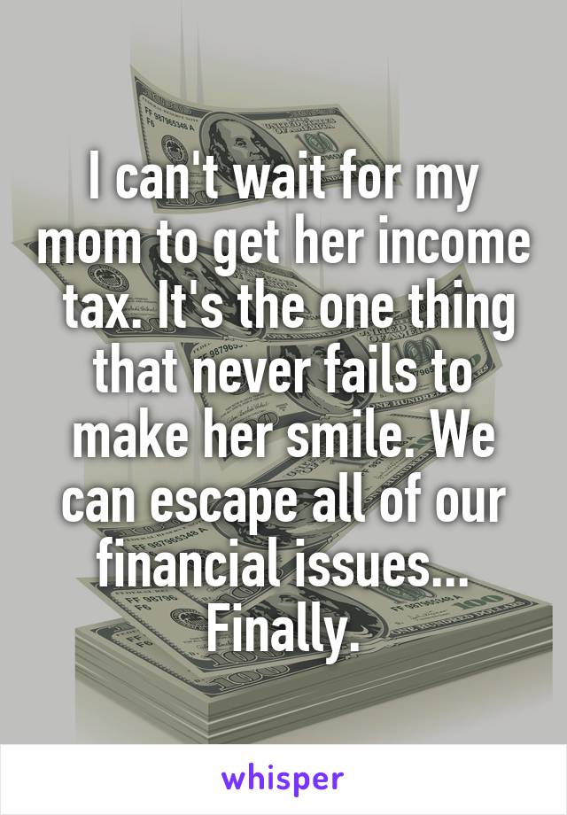 I can't wait for my mom to get her income  tax. It's the one thing that never fails to make her smile. We can escape all of our financial issues... Finally.