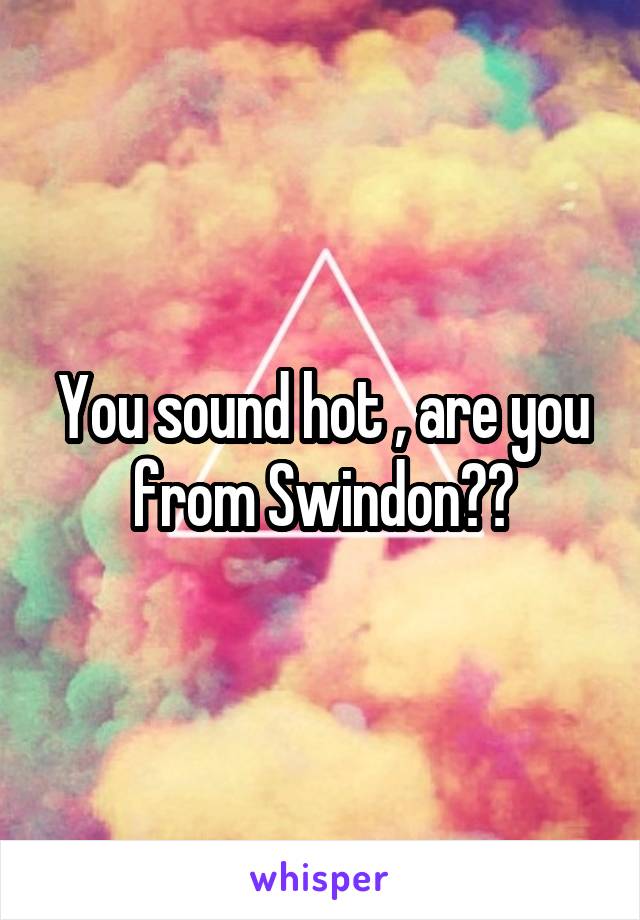 You sound hot , are you from Swindon??