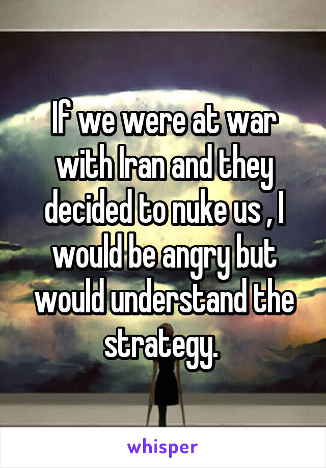 If we were at war with Iran and they decided to nuke us , I would be angry but would understand the strategy. 