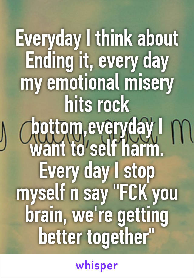 Everyday I think about Ending it, every day my emotional misery hits rock bottom,everyday I want to self harm.
Every day I stop myself n say "FCK you brain, we're getting better together"