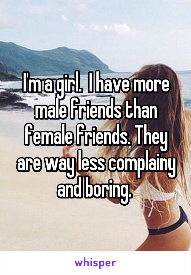 I'm a girl.  I have more male friends than female friends. They are way less complainy and boring. 