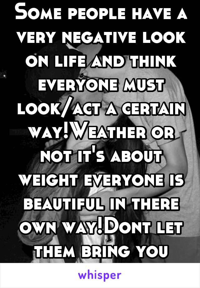 Some people have a very negative look on life and think everyone must look/act a certain way!Weather or not it's about weight everyone is beautiful in there own way!Dont let them bring you down!