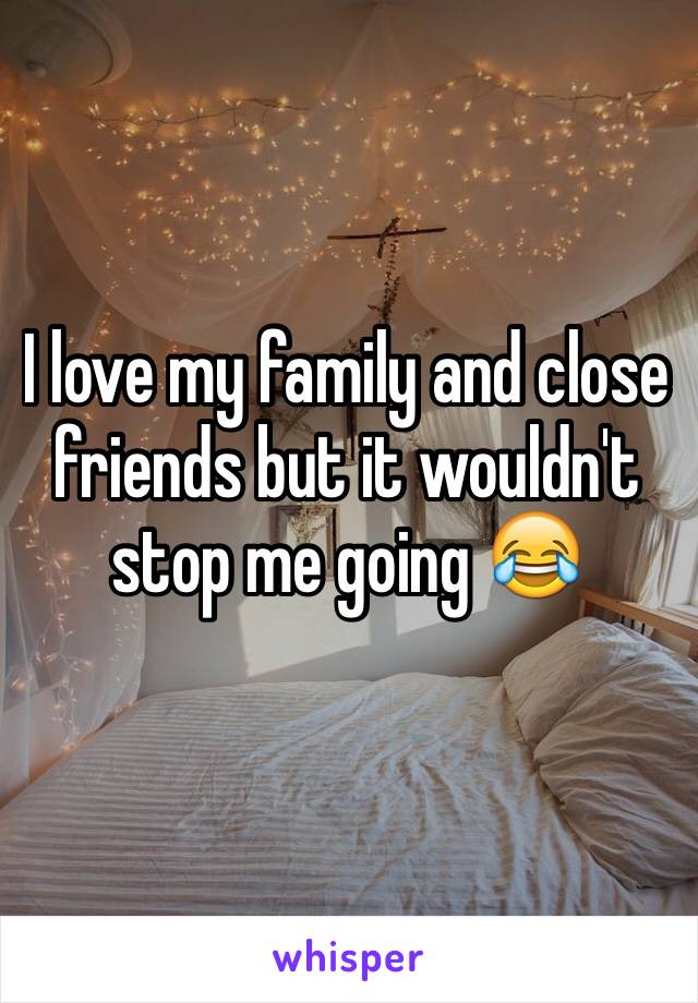 I love my family and close friends but it wouldn't stop me going 😂