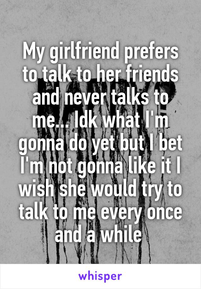 My girlfriend prefers to talk to her friends and never talks to me... Idk what I'm gonna do yet but I bet I'm not gonna like it I wish she would try to talk to me every once and a while 