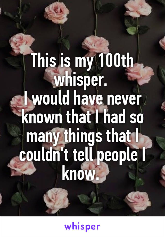 This is my 100th whisper. 
I would have never known that I had so many things that I couldn't tell people I know. 