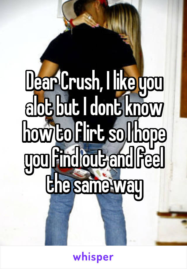 Dear Crush, I like you alot but I dont know how to flirt so I hope you find out and feel the same way