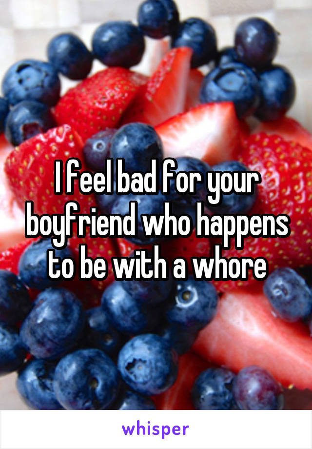 I feel bad for your boyfriend who happens to be with a whore