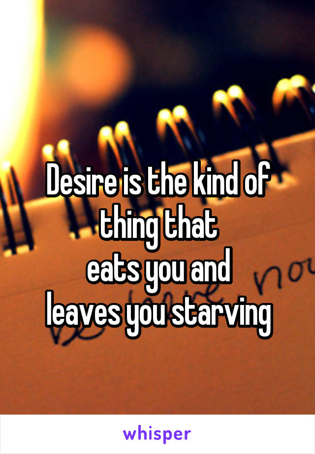 
Desire is the kind of thing that
eats you and
leaves you starving