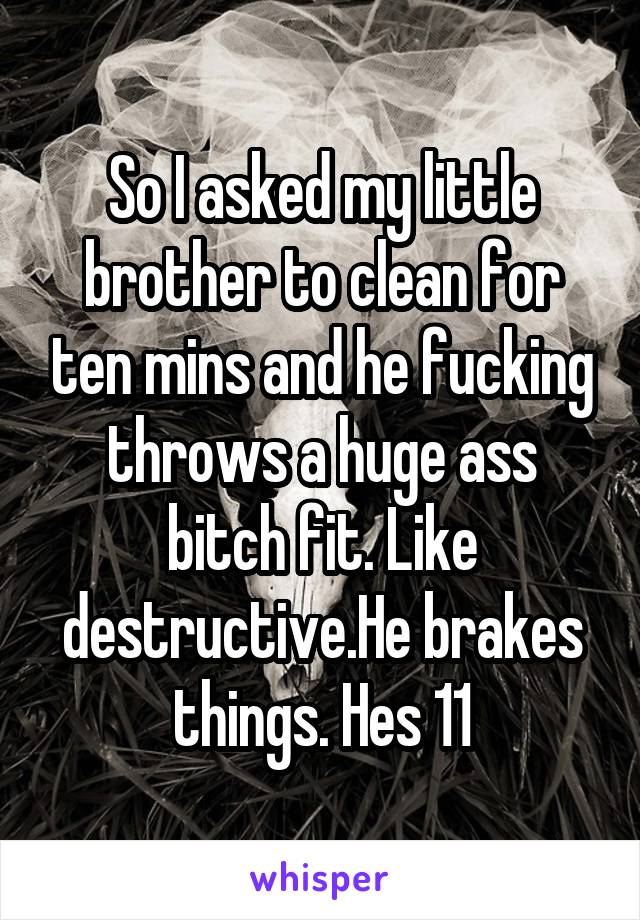 So I asked my little brother to clean for ten mins and he fucking throws a huge ass bitch fit. Like destructive.He brakes things. Hes 11