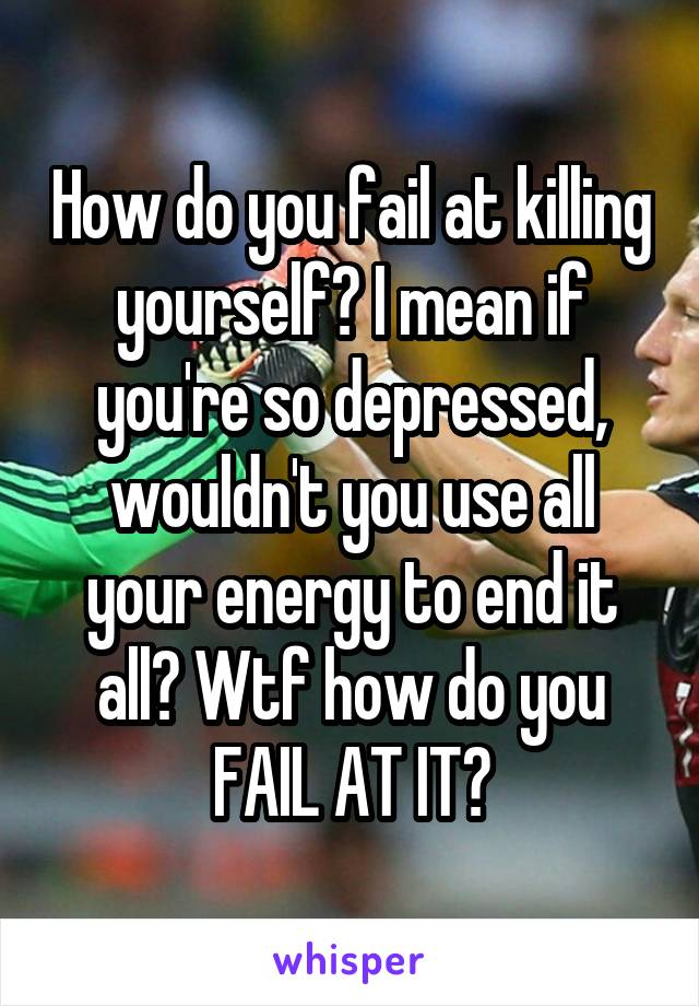 How do you fail at killing yourself? I mean if you're so depressed, wouldn't you use all your energy to end it all? Wtf how do you FAIL AT IT?