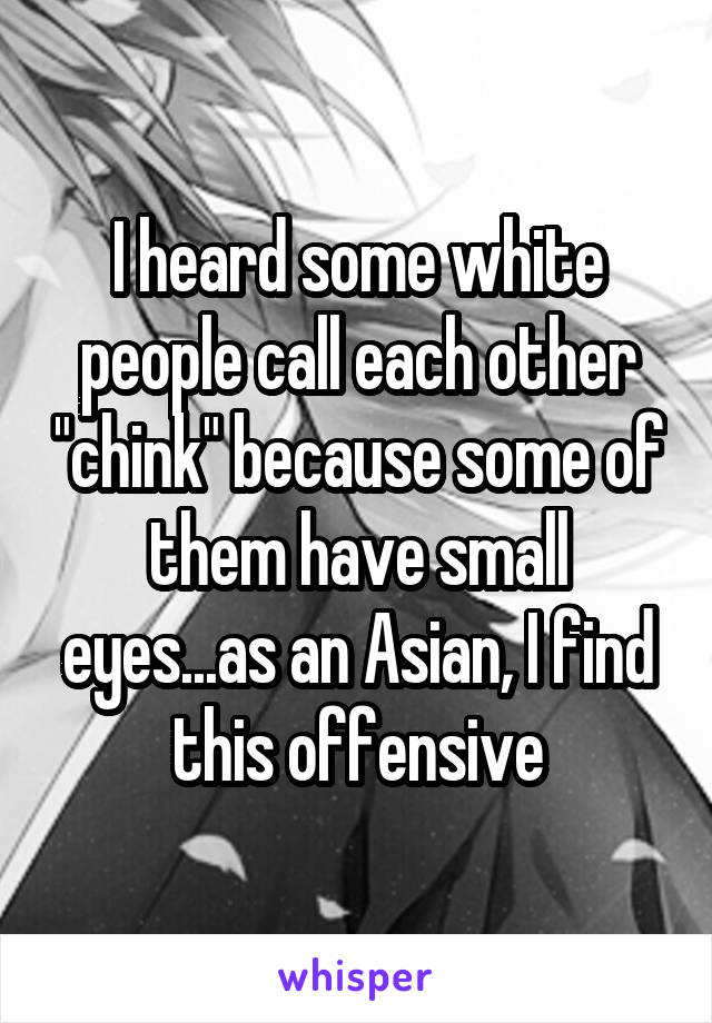 I heard some white people call each other "chink" because some of them have small eyes...as an Asian, I find this offensive