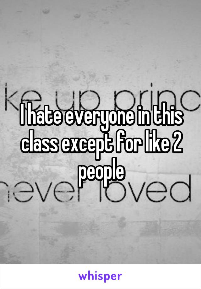 I hate everyone in this class except for like 2 people