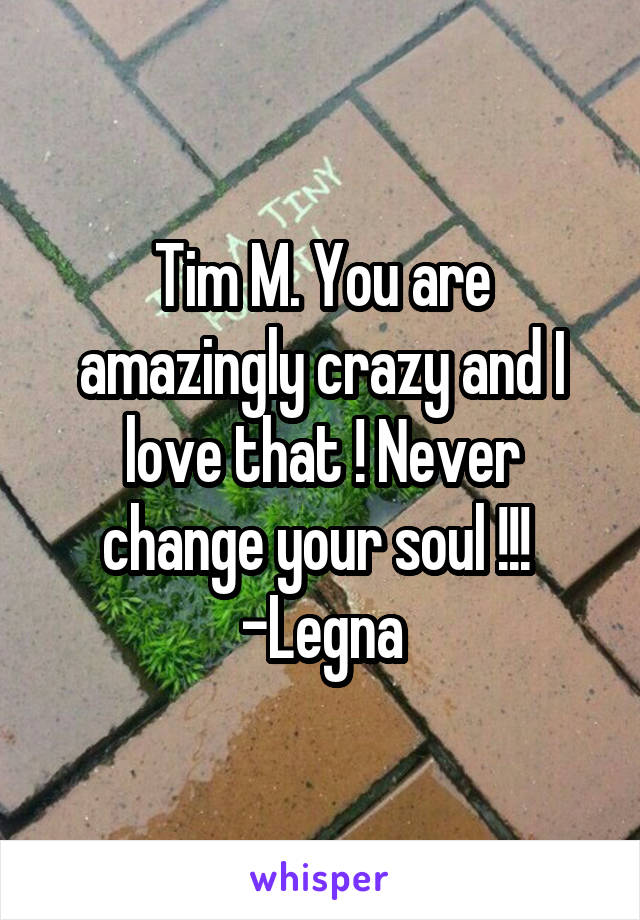 Tim M. You are amazingly crazy and I love that ! Never change your soul !!! 
-Legna