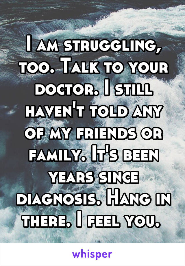 I am struggling, too. Talk to your doctor. I still haven't told any of my friends or family. It's been years since diagnosis. Hang in there. I feel you. 