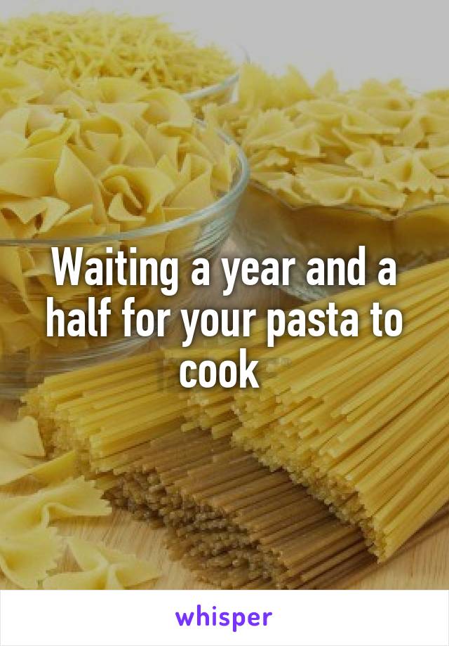 Waiting a year and a half for your pasta to cook 