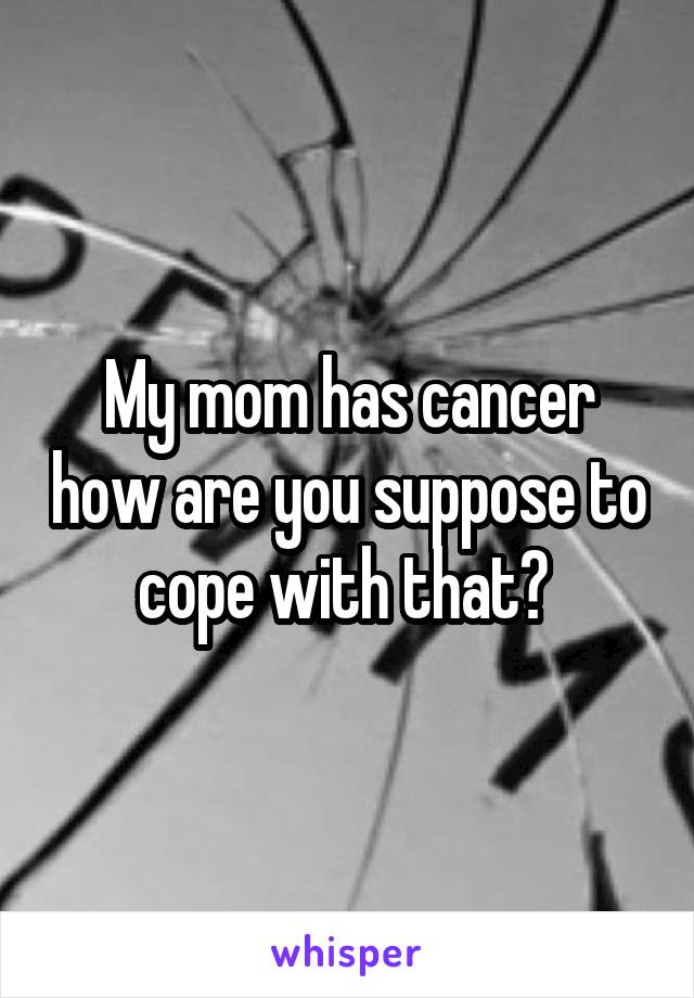 My mom has cancer how are you suppose to cope with that? 