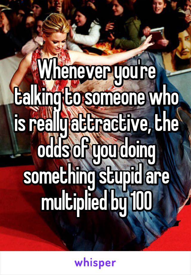 Whenever you're talking to someone who is really attractive, the odds of you doing something stupid are multiplied by 100