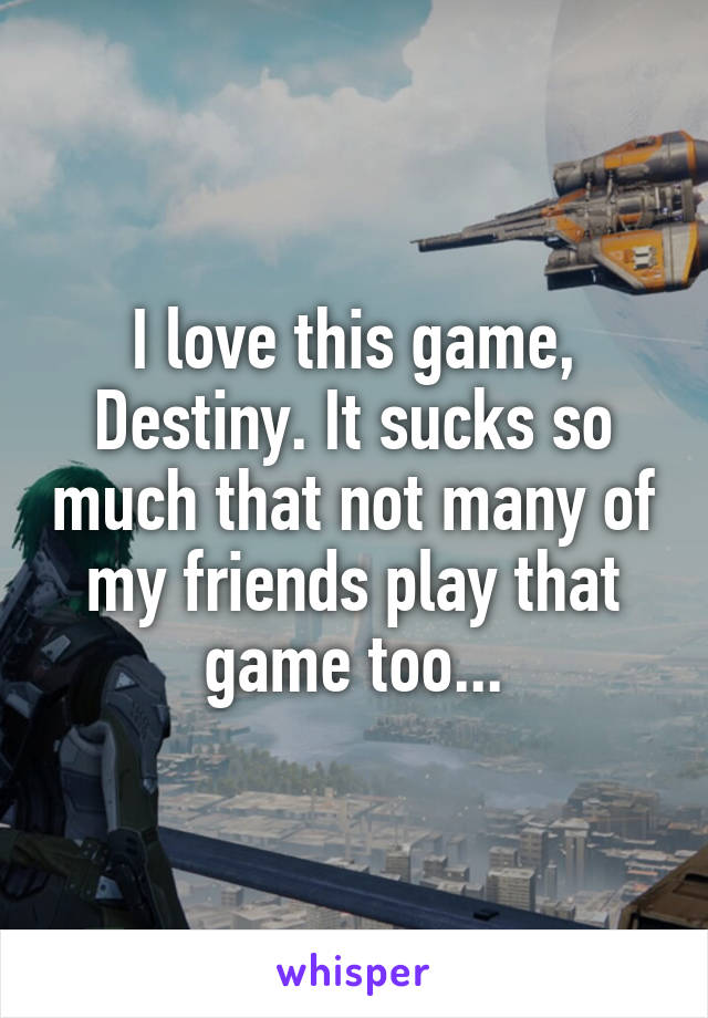 I love this game, Destiny. It sucks so much that not many of my friends play that game too...