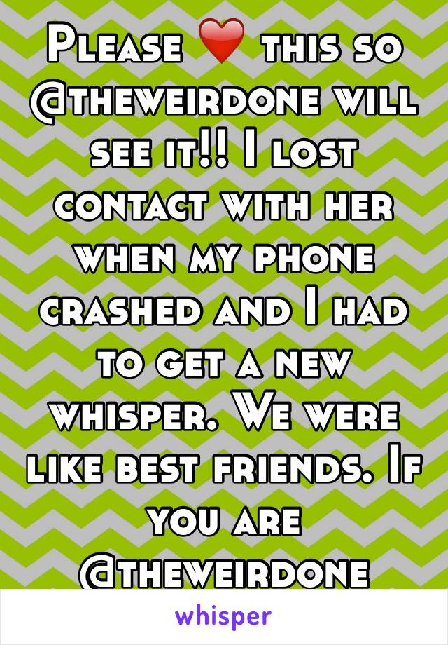 Please ❤️ this so @theweirdone will see it!! I lost contact with her when my phone crashed and I had to get a new whisper. We were like best friends. If you are @theweirdone please pm me! 