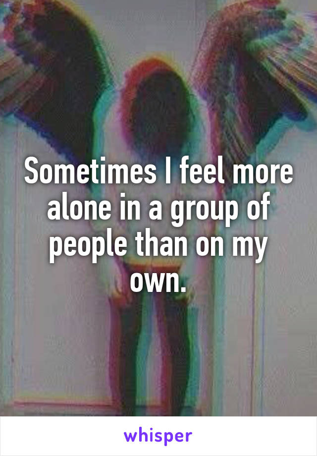 Sometimes I feel more alone in a group of people than on my own.