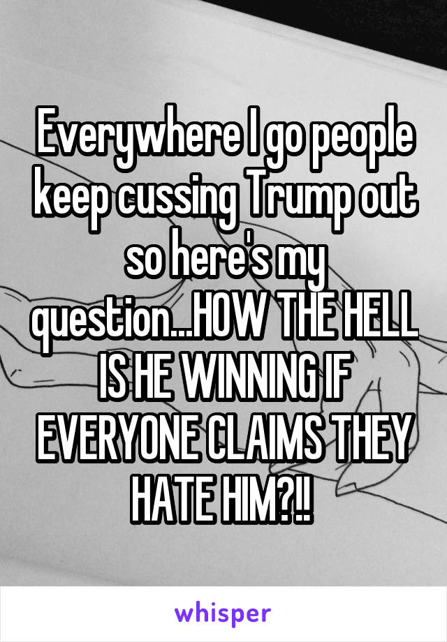 Everywhere I go people keep cussing Trump out so here's my question...HOW THE HELL IS HE WINNING IF EVERYONE CLAIMS THEY HATE HIM?!! 