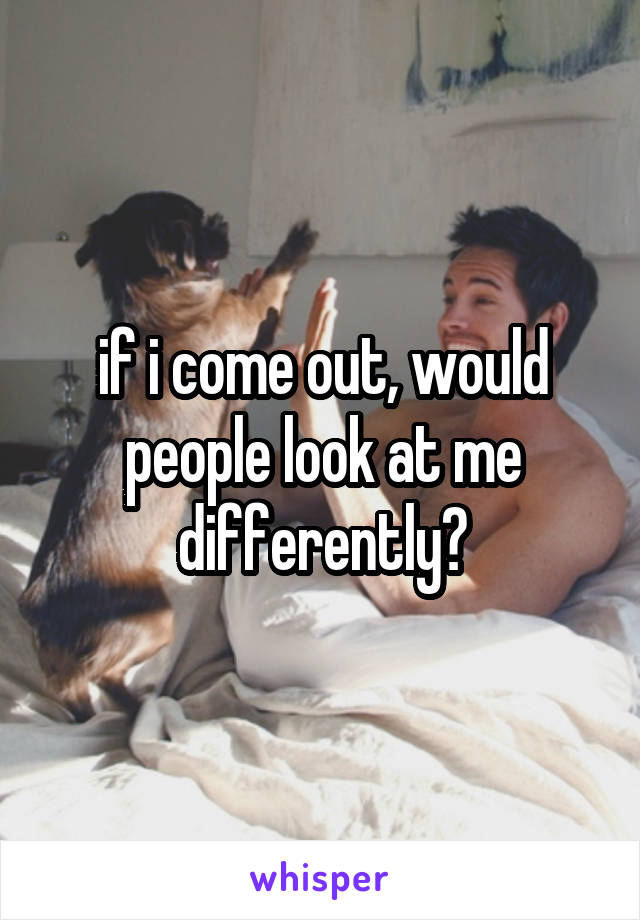 if i come out, would people look at me differently?