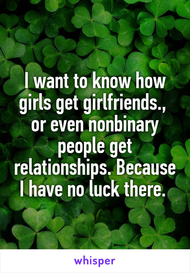 I want to know how girls get girlfriends.,  or even nonbinary people get relationships. Because I have no luck there. 