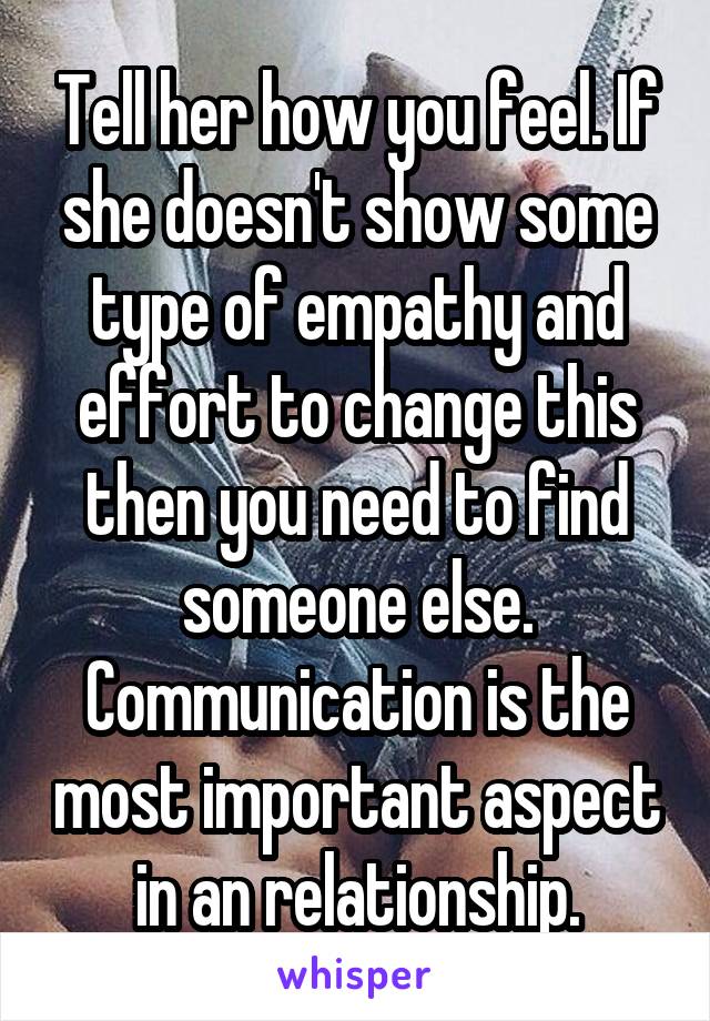 Tell her how you feel. If she doesn't show some type of empathy and effort to change this then you need to find someone else. Communication is the most important aspect in an relationship.