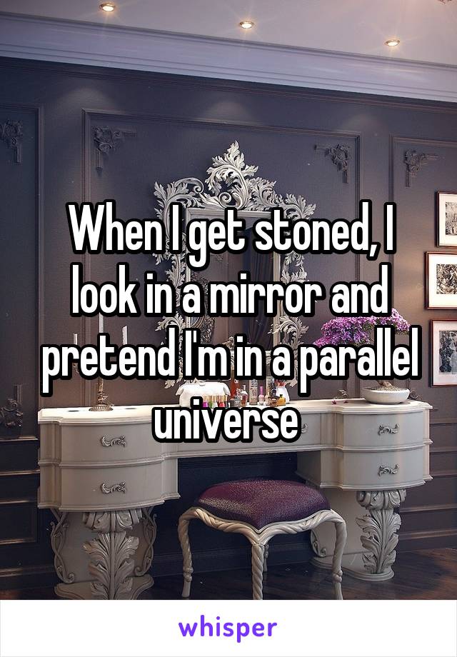 When I get stoned, I look in a mirror and pretend I'm in a parallel universe 