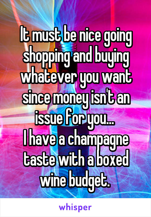 It must be nice going shopping and buying whatever you want since money isn't an issue for you... 
I have a champagne taste with a boxed wine budget. 