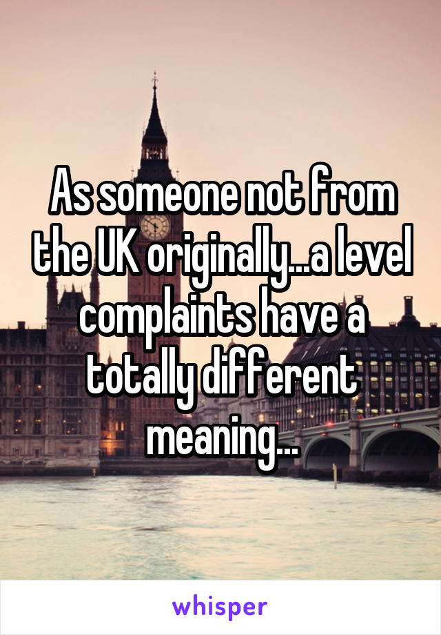 As someone not from the UK originally...a level complaints have a totally different meaning...