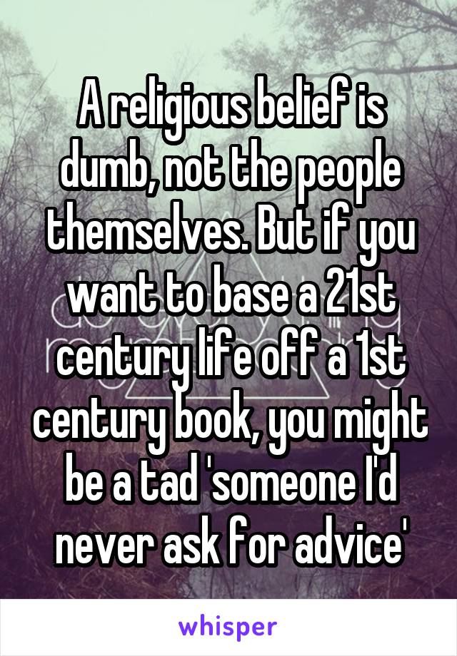 A religious belief is dumb, not the people themselves. But if you want to base a 21st century life off a 1st century book, you might be a tad 'someone I'd never ask for advice'