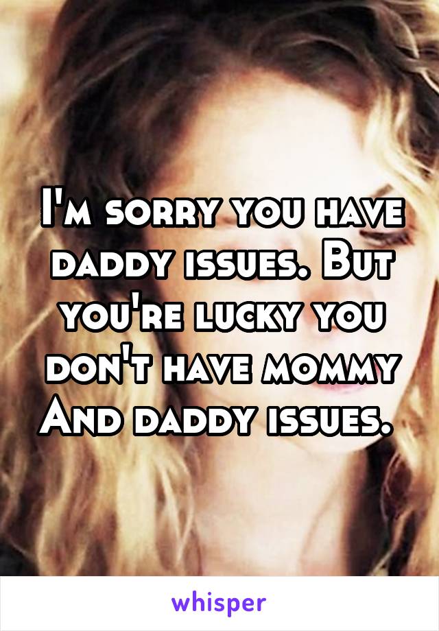 I'm sorry you have daddy issues. But you're lucky you don't have mommy And daddy issues. 