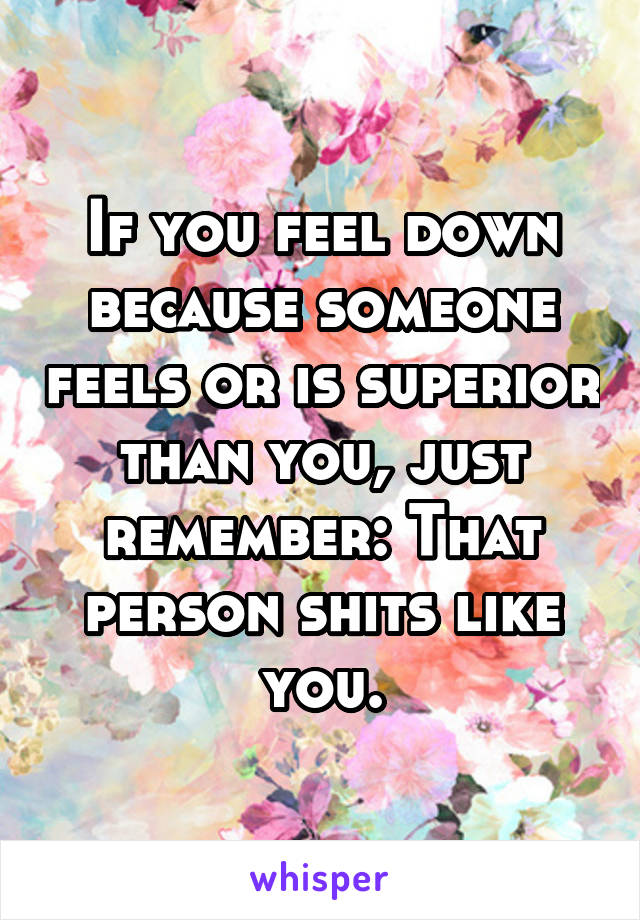 If you feel down because someone feels or is superior than you, just remember: That person shits like you.