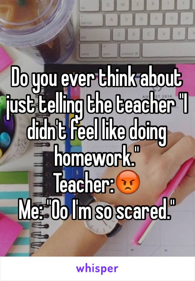 Do you ever think about just telling the teacher "I didn't feel like doing homework."
Teacher:😡
Me: "Oo I'm so scared."