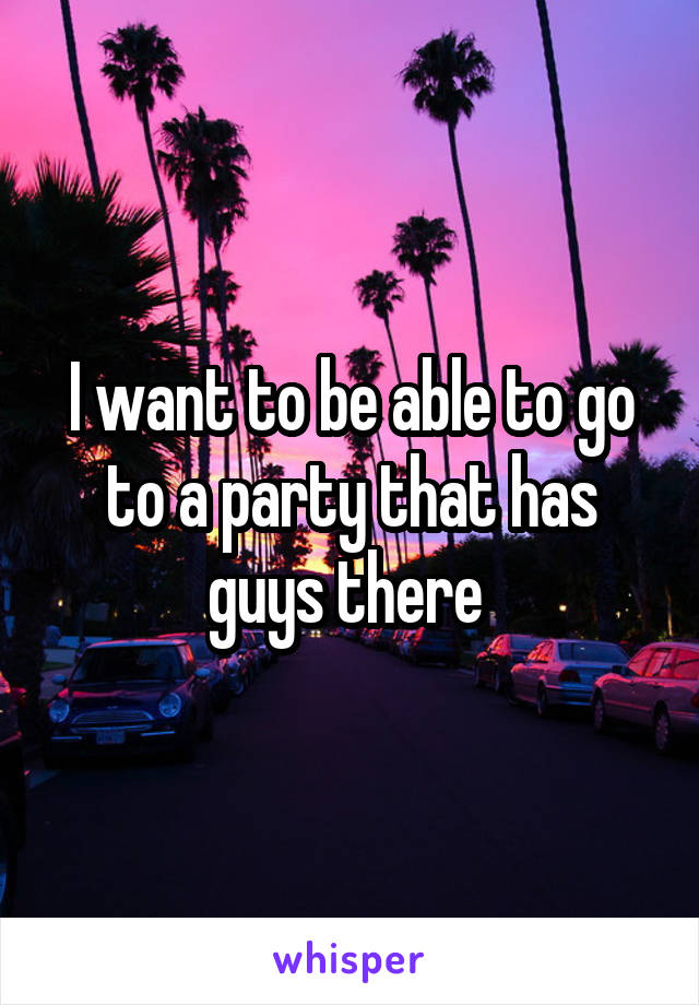 I want to be able to go to a party that has guys there 