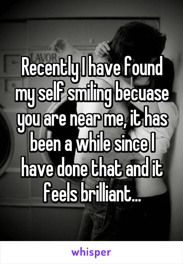 Recently I have found my self smiling becuase you are near me, it has been a while since I have done that and it feels brilliant...