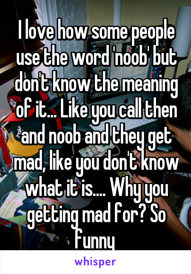 I love how some people use the word 'noob' but don't know the meaning of it... Like you call then and noob and they get mad, like you don't know what it is.... Why you getting mad for? So funny 