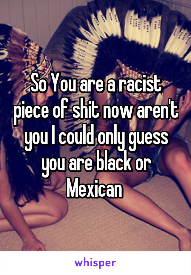 So You are a racist piece of shit now aren't you I could only guess you are black or Mexican 