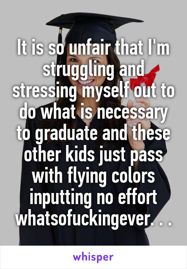 It is so unfair that I'm struggling and stressing myself out to do what is necessary to graduate and these other kids just pass with flying colors inputting no effort whatsofuckingever. . .